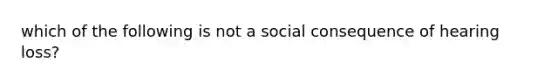 which of the following is not a social consequence of hearing loss?