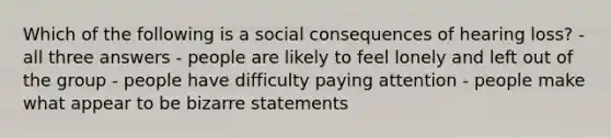 Which of the following is a social consequences of hearing loss? - all three answers - people are likely to feel lonely and left out of the group - people have difficulty paying attention - people make what appear to be bizarre statements