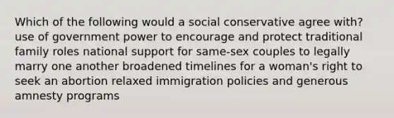 Which of the following would a social conservative agree with? use of government power to encourage and protect traditional family roles national support for same-sex couples to legally marry one another broadened timelines for a woman's right to seek an abortion relaxed <a href='https://www.questionai.com/knowledge/kGbPNRREak-immigration-policies' class='anchor-knowledge'>immigration policies</a> and generous amnesty programs