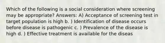 Which of the following is a social consideration where screening may be appropriate? Answers: A) Acceptance of screening test in target population is high b. ) Identification of disease occurs before disease is pathogenic c. ) Prevalence of the disease is high d. ) Effective treatment is available for the diseas