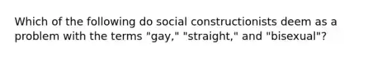 Which of the following do social constructionists deem as a problem with the terms "gay," "straight," and "bisexual"?