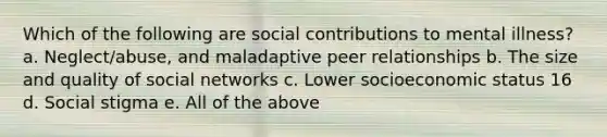 Which of the following are social contributions to mental illness? a. Neglect/abuse, and maladaptive peer relationships b. The size and quality of social networks c. Lower socioeconomic status 16 d. Social stigma e. All of the above