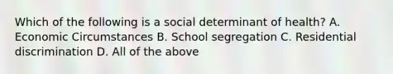 Which of the following is a social determinant of health? A. Economic Circumstances B. School segregation C. Residential discrimination D. All of the above