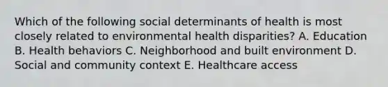 Which of the following social determinants of health is most closely related to environmental health disparities? A. Education B. Health behaviors C. Neighborhood and built environment D. Social and community context E. Healthcare access