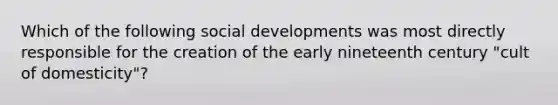 Which of the following social developments was most directly responsible for the creation of the early nineteenth century "cult of domesticity"?