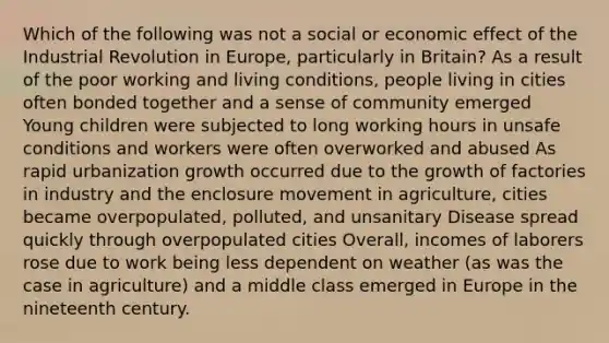 Which of the following was not a social or economic effect of the Industrial Revolution in Europe, particularly in Britain? As a result of the poor working and living conditions, people living in cities often bonded together and a sense of community emerged Young children were subjected to long working hours in unsafe conditions and workers were often overworked and abused As rapid urbanization growth occurred due to the growth of factories in industry and the enclosure movement in agriculture, cities became overpopulated, polluted, and unsanitary Disease spread quickly through overpopulated cities Overall, incomes of laborers rose due to work being less dependent on weather (as was the case in agriculture) and a middle class emerged in Europe in the nineteenth century.