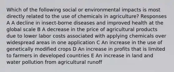 Which of the following social or environmental impacts is most directly related to the use of chemicals in agriculture? Responses A A decline in insect-borne diseases and improved health at the global scale B A decrease in the price of agricultural products due to lower labor costs associated with applying chemicals over widespread areas in one application C An increase in the use of genetically modified crops D An increase in profits that is limited to farmers in developed countries E An increase in land and water pollution from agricultural runoff