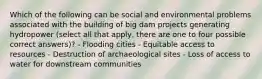 Which of the following can be social and environmental problems associated with the building of big dam projects generating hydropower (select all that apply, there are one to four possible correct answers)? - Flooding cities - Equitable access to resources - Destruction of archaeological sites - Loss of access to water for downstream communities