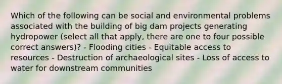 Which of the following can be social and environmental problems associated with the building of big dam projects generating hydropower (select all that apply, there are one to four possible correct answers)? - Flooding cities - Equitable access to resources - Destruction of archaeological sites - Loss of access to water for downstream communities