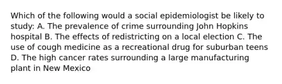 Which of the following would a social epidemiologist be likely to study: A. The prevalence of crime surrounding John Hopkins hospital B. The effects of redistricting on a local election C. The use of cough medicine as a recreational drug for suburban teens D. The high cancer rates surrounding a large manufacturing plant in New Mexico