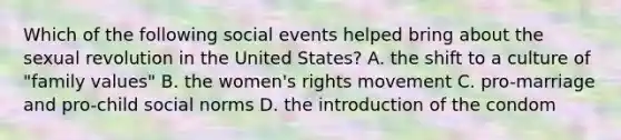 Which of the following social events helped bring about the sexual revolution in the United States? A. the shift to a culture of "family values" B. the women's rights movement C. pro-marriage and pro-child social norms D. the introduction of the condom