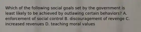 Which of the following social goals set by the government is least likely to be achieved by outlawing certain behaviors? A. enforcement of social control B. discouragement of revenge C. increased revenues D. teaching moral values