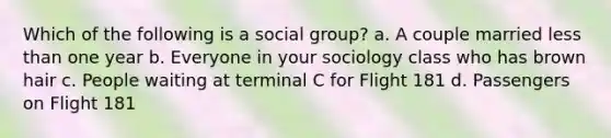 Which of the following is a social group? a. A couple married less than one year b. Everyone in your sociology class who has brown hair c. People waiting at terminal C for Flight 181 d. Passengers on Flight 181