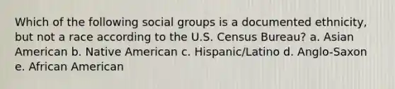 Which of the following social groups is a documented ethnicity, but not a race according to the U.S. Census Bureau? a. Asian American b. Native American c. Hispanic/Latino d. Anglo-Saxon e. African American