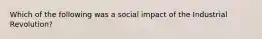 Which of the following was a social impact of the Industrial Revolution?