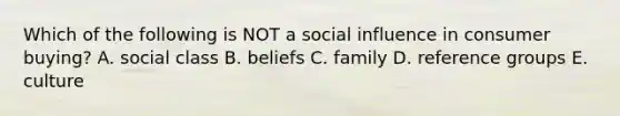 Which of the following is NOT a social influence in consumer buying? A. social class B. beliefs C. family D. reference groups E. culture