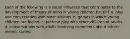 Each of the following is a social influence that contributes to the development of theory of mind in young children EXCEPT a. play and conversation with older siblings. b. games in which young children are fooled. c. pretend play with other children or adults. d. conversations with adults involving comments about others' mental states.