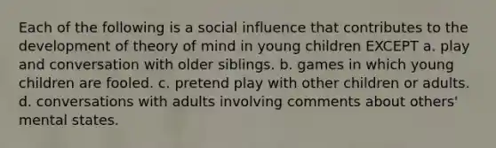 Each of the following is a social influence that contributes to the development of theory of mind in young children EXCEPT a. play and conversation with older siblings. b. games in which young children are fooled. c. pretend play with other children or adults. d. conversations with adults involving comments about others' mental states.