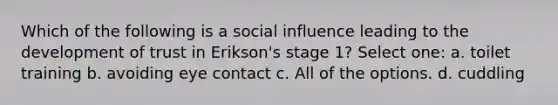 Which of the following is a <a href='https://www.questionai.com/knowledge/kO4dMbNCii-social-influence' class='anchor-knowledge'>social influence</a> leading to the development of trust in Erikson's stage 1? Select one: a. toilet training b. avoiding eye contact c. All of the options. d. cuddling