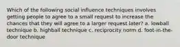 Which of the following social influence techniques involves getting people to agree to a small request to increase the chances that they will agree to a larger request later? a. lowball technique b. highball technique c. reciprocity norm d. foot-in-the-door technique