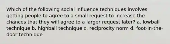 Which of the following social influence techniques involves getting people to agree to a small request to increase the chances that they will agree to a larger request later? a. lowball technique b. highball technique c. reciprocity norm d. foot-in-the-door technique