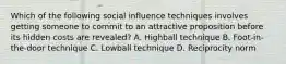 Which of the following social influence techniques involves getting someone to commit to an attractive proposition before its hidden costs are revealed? A. Highball technique B. Foot-in-the-door technique C. Lowball technique D. Reciprocity norm