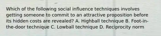 Which of the following social influence techniques involves getting someone to commit to an attractive proposition before its hidden costs are revealed? A. Highball technique B. Foot-in-the-door technique C. Lowball technique D. Reciprocity norm