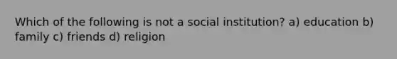 Which of the following is not a social institution? a) education b) family c) friends d) religion