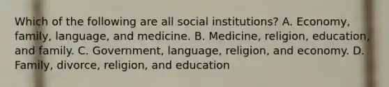 Which of the following are all social institutions? A. Economy, family, language, and medicine. B. Medicine, religion, education, and family. C. Government, language, religion, and economy. D. Family, divorce, religion, and education