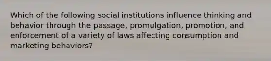 Which of the following social institutions influence thinking and behavior through the passage, promulgation, promotion, and enforcement of a variety of laws affecting consumption and marketing behaviors?