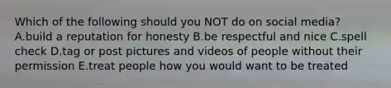 Which of the following should you NOT do on social media? A.build a reputation for honesty B.be respectful and nice C.spell check D.tag or post pictures and videos of people without their permission E.treat people how you would want to be treated