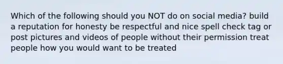 Which of the following should you NOT do on social media? build a reputation for honesty be respectful and nice spell check tag or post pictures and videos of people without their permission treat people how you would want to be treated