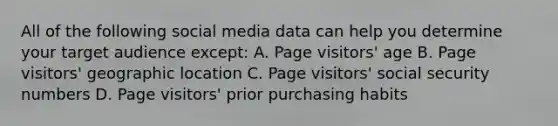 All of the following social media data can help you determine your target audience except: A. Page visitors' age B. Page visitors' geographic location C. Page visitors' social security numbers D. Page visitors' prior purchasing habits