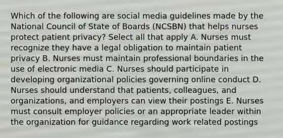 Which of the following are social media guidelines made by the National Council of State of Boards (NCSBN) that helps nurses protect patient privacy? Select all that apply A. Nurses must recognize they have a legal obligation to maintain patient privacy B. Nurses must maintain professional boundaries in the use of electronic media C. Nurses should participate in developing organizational policies governing online conduct D. Nurses should understand that patients, colleagues, and organizations, and employers can view their postings E. Nurses must consult employer policies or an appropriate leader within the organization for guidance regarding work related postings