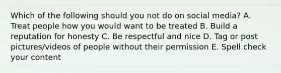 Which of the following should you not do on social media? A. Treat people how you would want to be treated B. Build a reputation for honesty C. Be respectful and nice D. Tag or post pictures/videos of people without their permission E. Spell check your content