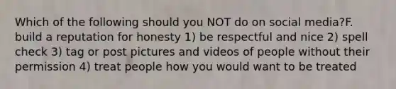 Which of the following should you NOT do on social media?F. build a reputation for honesty 1) be respectful and nice 2) spell check 3) tag or post pictures and videos of people without their permission 4) treat people how you would want to be treated