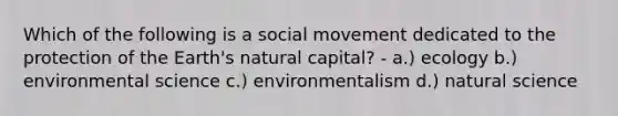 Which of the following is a social movement dedicated to the protection of the Earth's natural capital? - a.) ecology b.) environmental science c.) environmentalism d.) natural science