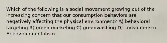 Which of the following is a social movement growing out of the increasing concern that our consumption behaviors are negatively affecting the physical environment? A) behavioral targeting B) green marketing C) greenwashing D) consumerism E) environmentalism