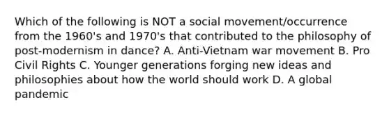 Which of the following is NOT a social movement/occurrence from the 1960's and 1970's that contributed to the philosophy of post-modernism in dance? A. Anti-Vietnam war movement B. Pro Civil Rights C. Younger generations forging new ideas and philosophies about how the world should work D. A global pandemic