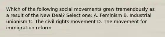 Which of the following social movements grew tremendously as a result of the New Deal? Select one: A. Feminism B. Industrial unionism C. The civil rights movement D. The movement for immigration reform