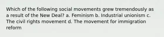 Which of the following social movements grew tremendously as a result of the New Deal? a. Feminism b. Industrial unionism c. The civil rights movement d. The movement for immigration reform