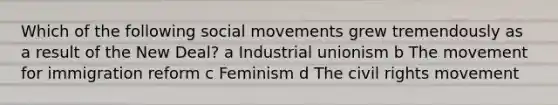 Which of the following social movements grew tremendously as a result of the New Deal? a Industrial unionism b The movement for immigration reform c Feminism d The civil rights movement