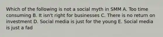 Which of the following is not a social myth in SMM A. Too time consuming B. It isn't right for businesses C. There is no return on investment D. Social media is just for the young E. Social media is just a fad