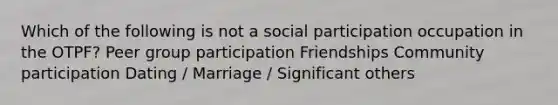 Which of the following is not a social participation occupation in the OTPF? Peer group participation Friendships Community participation Dating / Marriage / Significant others