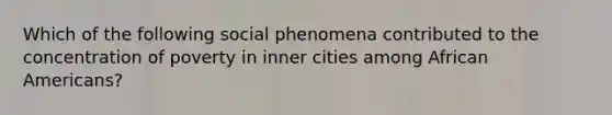 Which of the following social phenomena contributed to the concentration of poverty in inner cities among African Americans?