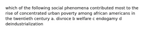 which of the following social phenomena contributed most to the rise of concentrated urban poverty among african americans in the twentieth century a. divroce b welfare c endogamy d deindustrialization