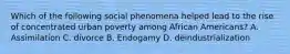 Which of the following social phenomena helped lead to the rise of concentrated urban poverty among African Americans? A. Assimilation C. divorce B. Endogamy D. deindustrialization
