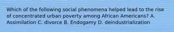 Which of the following social phenomena helped lead to the rise of concentrated urban poverty among African Americans? A. Assimilation C. divorce B. Endogamy D. deindustrialization