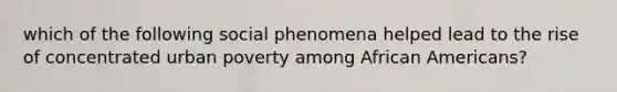 which of the following social phenomena helped lead to the rise of concentrated urban poverty among African Americans?