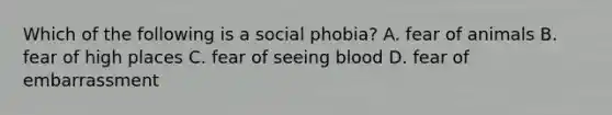 Which of the following is a social phobia? A. fear of animals B. fear of high places C. fear of seeing blood D. fear of embarrassment